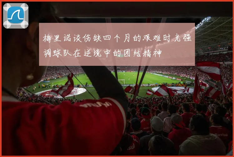 梅里诺谈伤缺四个月的艰难时光强调球队在逆境中的团结精神
