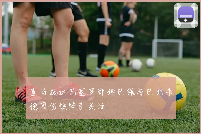 皇马抵达巴塞罗那姆巴佩与巴尔韦德因伤缺阵引关注