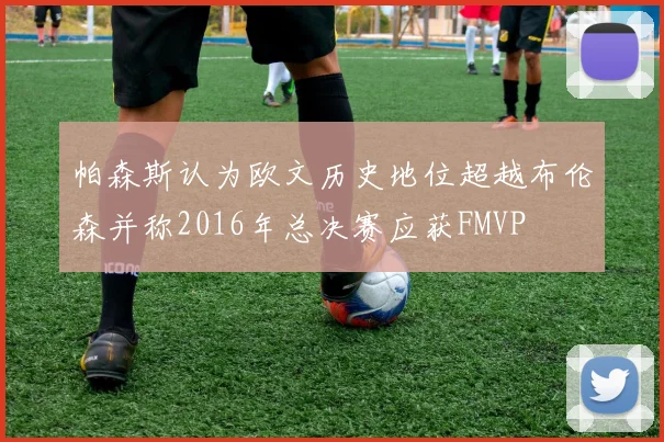 帕森斯认为欧文历史地位超越布伦森并称2016年总决赛应获FMVP