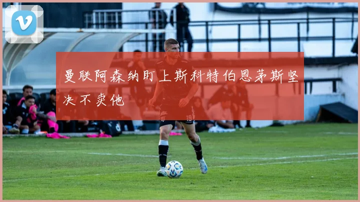 曼联阿森纳盯上斯科特伯恩茅斯坚决不卖他