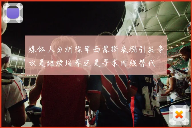 媒体人分析绿军西蒙斯表现引发争议是继续培养还是寻求内线替代