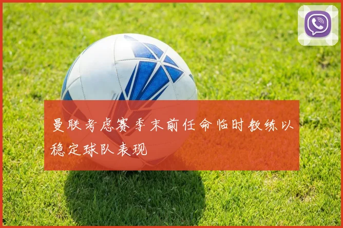 曼联考虑赛季末前任命临时教练以稳定球队表现