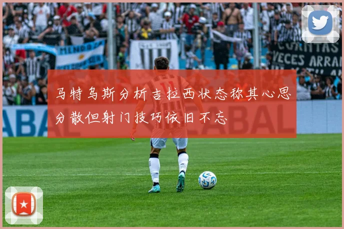 马特乌斯分析吉拉西状态称其心思分散但射门技巧依旧不忘