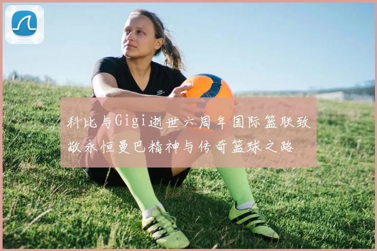 科比与Gigi逝世六周年国际篮联致敬永恒曼巴精神与传奇篮球之路