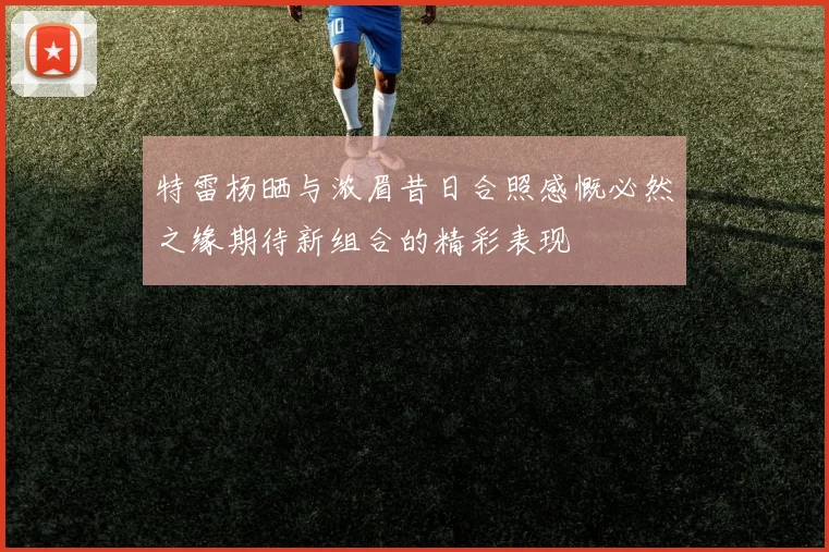 特雷杨晒与浓眉昔日合照感慨必然之缘期待新组合的精彩表现