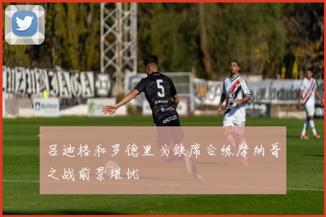 吕迪格和罗德里戈缺席合练摩纳哥之战前景堪忧