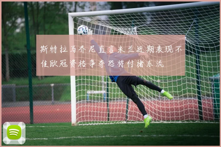 斯特拉马乔尼直言米兰近期表现不佳欧冠资格争夺恐将付诸东流