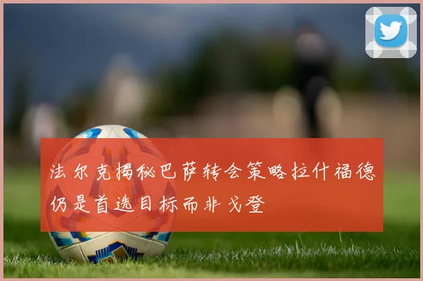 法尔克揭秘巴萨转会策略拉什福德仍是首选目标而非戈登