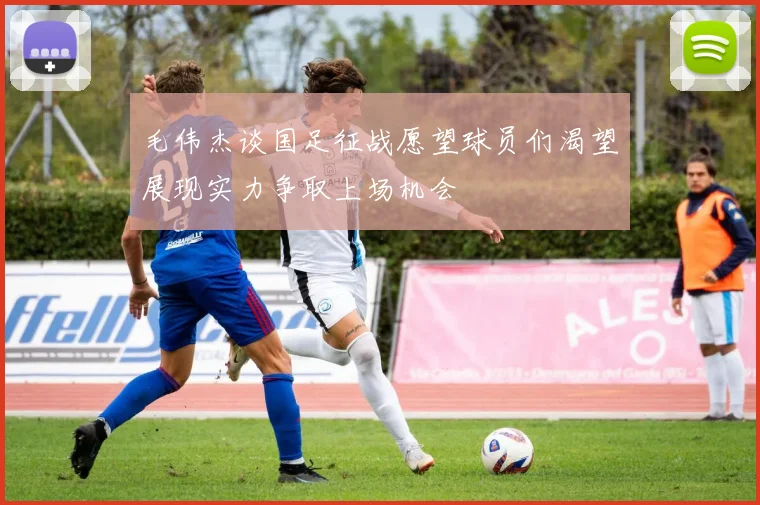 毛伟杰谈国足征战愿望球员们渴望展现实力争取上场机会
